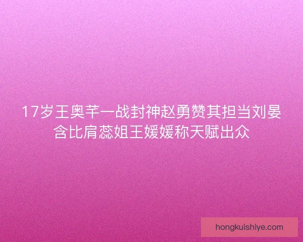 17岁王奥芊一战封神赵勇赞其担当刘晏含比肩蕊姐王媛媛称天赋出众