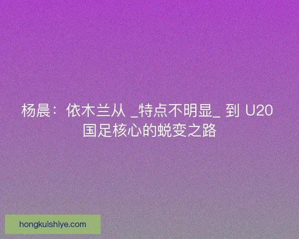 杨晨：依木兰从 _特点不明显_ 到 U20 国足核心的蜕变之路