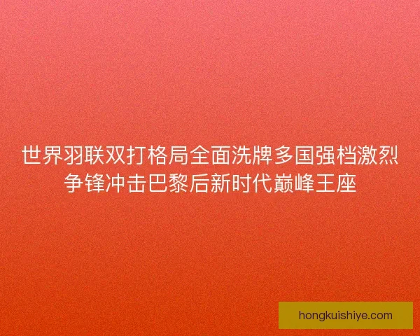 世界羽联双打格局全面洗牌多国强档激烈争锋冲击巴黎后新时代巅峰王座