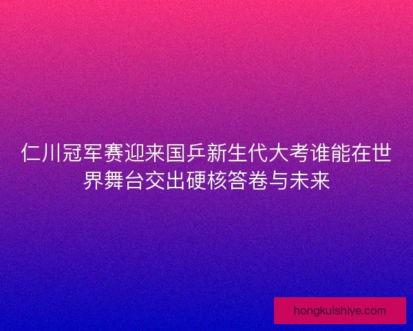 仁川冠军赛迎来国乒新生代大考谁能在世界舞台交出硬核答卷与未来